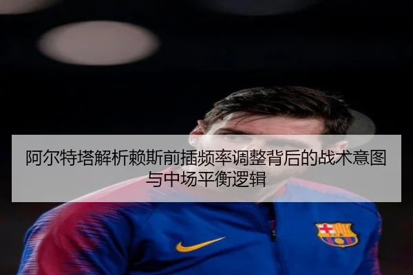 阿尔特塔解析赖斯前插频率调整背后的战术意图与中场平衡逻辑 | kaiyun