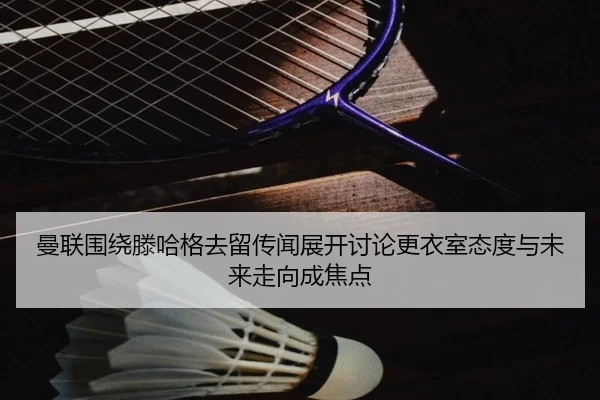 曼联围绕滕哈格去留传闻展开讨论更衣室态度与未来走向成焦点 | kaiyun