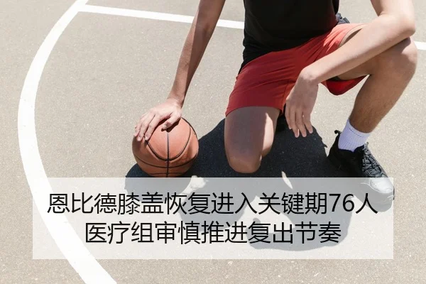 恩比德膝盖恢复进入关键期76人医疗组审慎推进复出节奏 | kaiyun