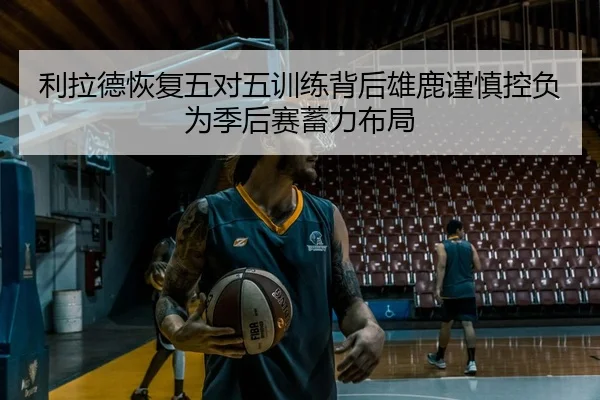 利拉德恢复五对五训练背后雄鹿谨慎控负为季后赛蓄力布局 | kaiyun